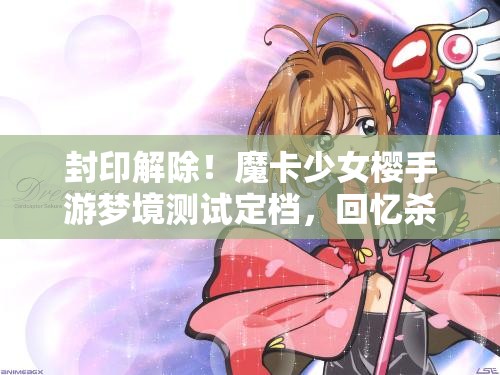 封印解除！魔卡少女樱手游梦境测试定档，回忆杀拉满！