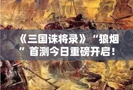 《三国诛将录》“狼烟”首测今日重磅开启！揭秘全新三国战场